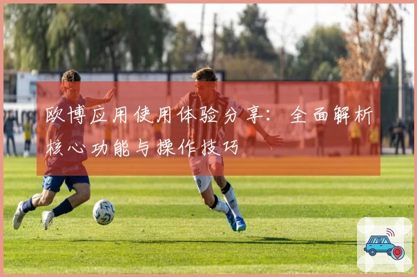 欧博应用使用体验分享：全面解析核心功能与操作技巧